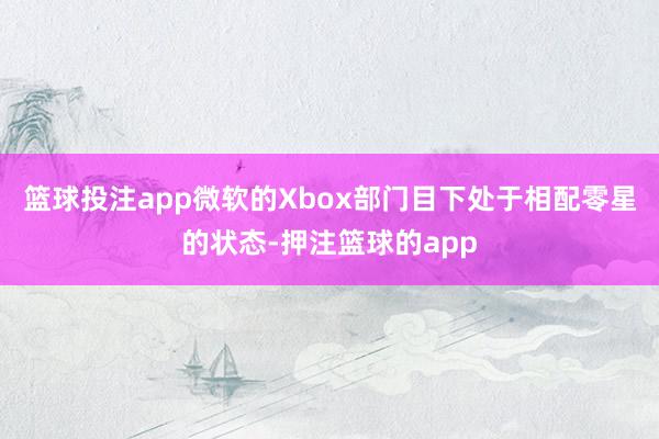 篮球投注app微软的Xbox部门目下处于相配零星的状态-押注篮球的app