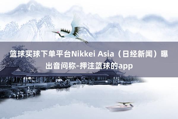 篮球买球下单平台Nikkei Asia(日经新闻)曝出音问称-押注篮球的app