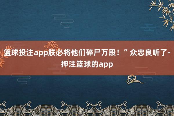 篮球投注app朕必将他们碎尸万段!”众忠良听了-押注篮球的app