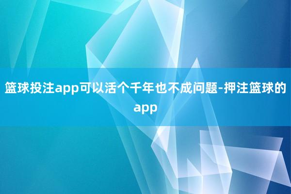 篮球投注app可以活个千年也不成问题-押注篮球的app
