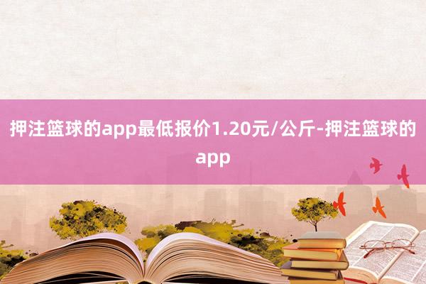 押注篮球的app最低报价1.20元/公斤-押注篮球的app