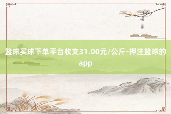 篮球买球下单平台收支31.00元/公斤-押注篮球的app