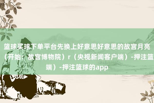 篮球买球下单平台先换上好意思好意思的故宫月亮壁纸吧!(开始:故宫博物院)r(央视新闻客户端)-押注篮球的app