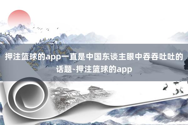 押注篮球的app一直是中国东谈主眼中吞吞吐吐的话题-押注篮球的app