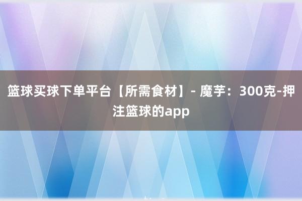 篮球买球下单平台【所需食材】- 魔芋:300克-押注篮球的app