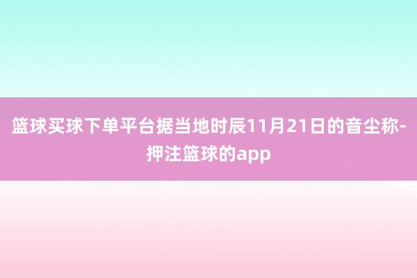 篮球买球下单平台据当地时辰11月21日的音尘称-押注篮球的app