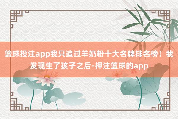 篮球投注app我只追过羊奶粉十大名牌排名榜!我发现生了孩子之后-押注篮球的app