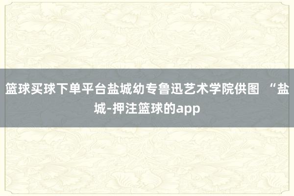 篮球买球下单平台盐城幼专鲁迅艺术学院供图 “盐城-押注篮球的app