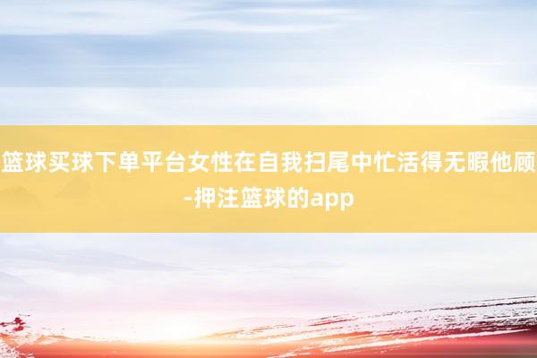 篮球买球下单平台女性在自我扫尾中忙活得无暇他顾-押注篮球的app