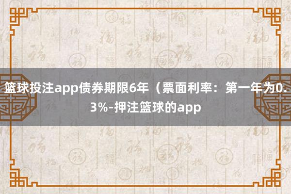 篮球投注app债券期限6年(票面利率:第一年为0.3%-押注篮球的app