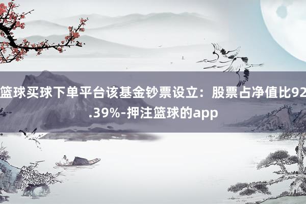 篮球买球下单平台该基金钞票设立:股票占净值比92.39%-押注篮球的app