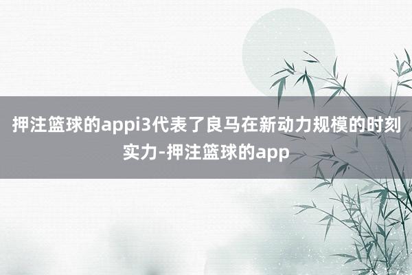 押注篮球的appi3代表了良马在新动力规模的时刻实力-押注篮球的app