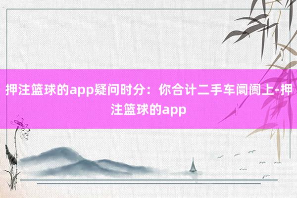 押注篮球的app疑问时分:你合计二手车阛阓上-押注篮球的app
