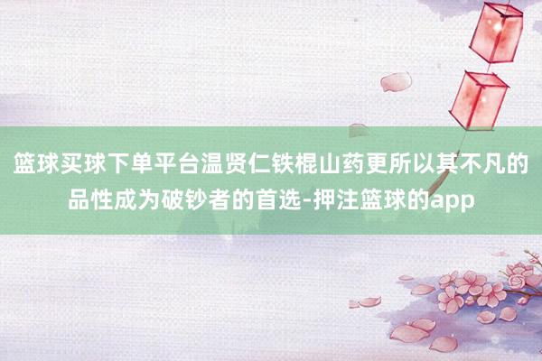 篮球买球下单平台温贤仁铁棍山药更所以其不凡的品性成为破钞者的首选-押注篮球的app