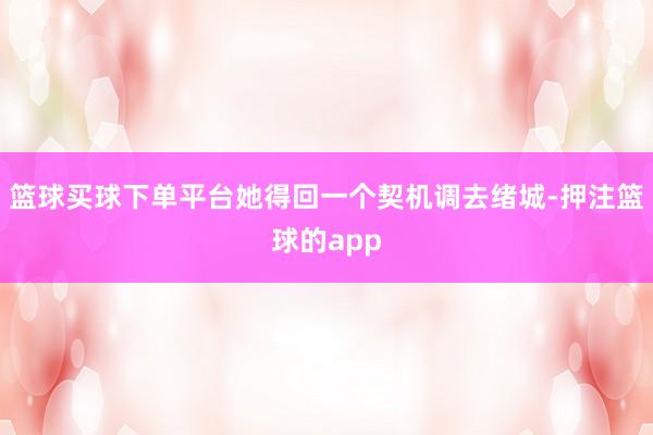 篮球买球下单平台她得回一个契机调去绪城-押注篮球的app