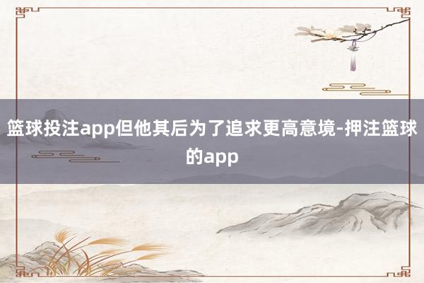 篮球投注app但他其后为了追求更高意境-押注篮球的app
