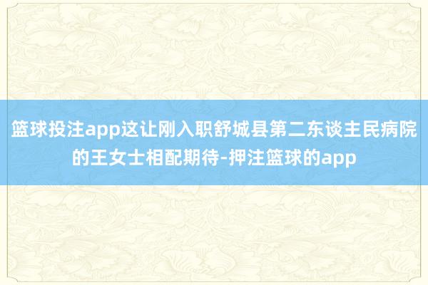 篮球投注app这让刚入职舒城县第二东谈主民病院的王女士相配期待-押注篮球的app