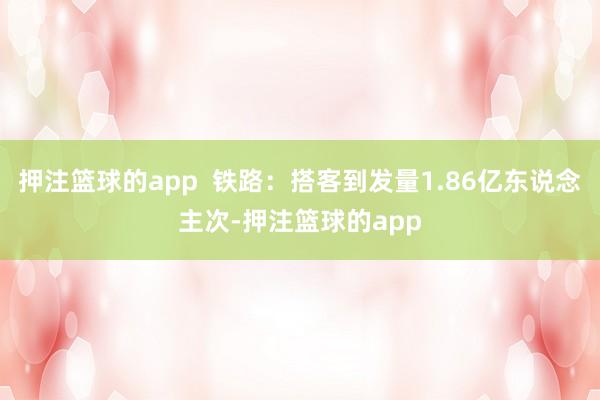 押注篮球的app 铁路:搭客到发量1.86亿东说念主次-押注篮球的app