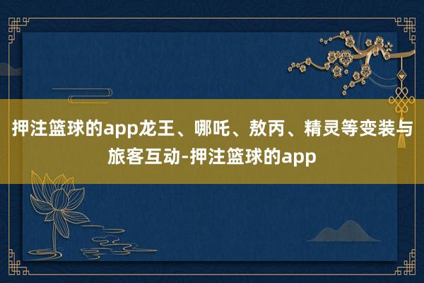 押注篮球的app龙王、哪吒、敖丙、精灵等变装与旅客互动-押注篮球的app