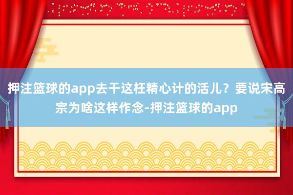 押注篮球的app去干这枉精心计的活儿?要说宋高宗为啥这样作念-押注篮球的app