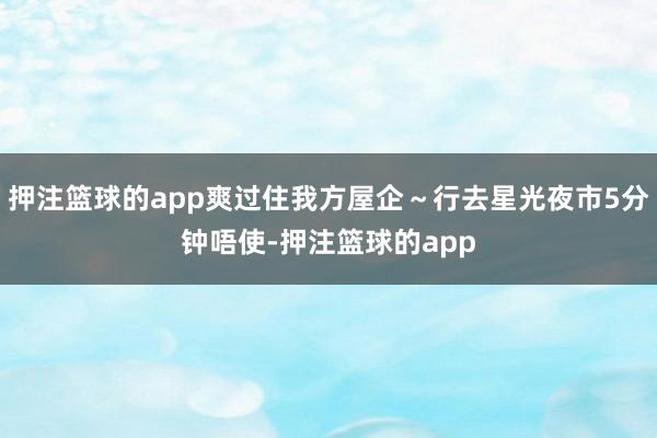 押注篮球的app爽过住我方屋企~行去星光夜市5分钟唔使-押注篮球的app