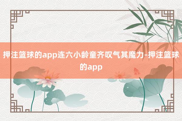 押注篮球的app连六小龄童齐叹气其魔力-押注篮球的app
