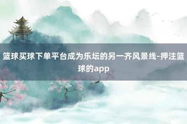 篮球买球下单平台成为乐坛的另一齐风景线-押注篮球的app