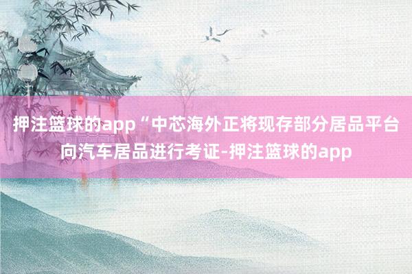 押注篮球的app“中芯海外正将现存部分居品平台向汽车居品进行考证-押注篮球的app