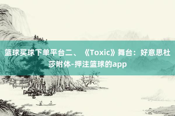 篮球买球下单平台二、 《Toxic》舞台:好意思杜莎附体-押注篮球的app