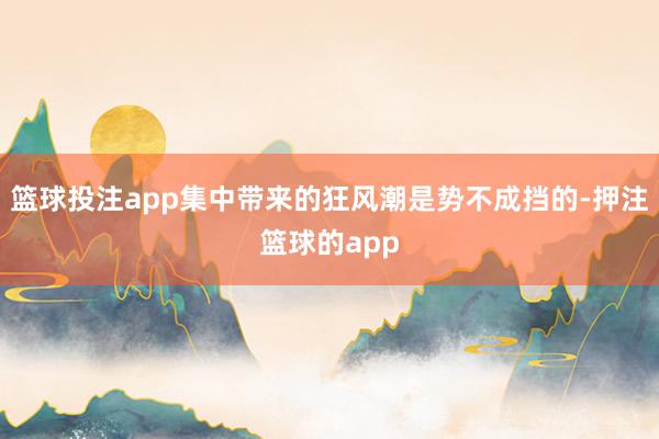 篮球投注app集中带来的狂风潮是势不成挡的-押注篮球的app