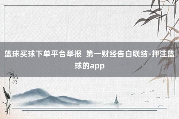 篮球买球下单平台举报 第一财经告白联结-押注篮球的app