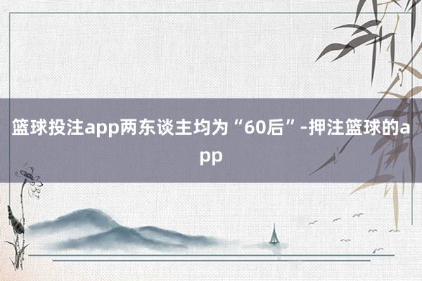 篮球投注app两东谈主均为“60后”-押注篮球的app