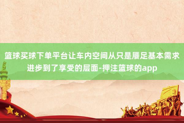 篮球买球下单平台让车内空间从只是餍足基本需求进步到了享受的层面-押注篮球的app