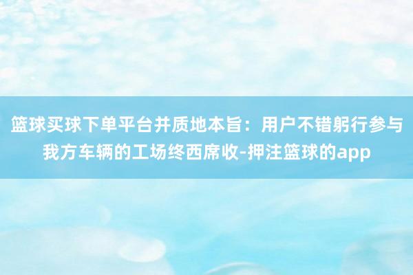 篮球买球下单平台并质地本旨:用户不错躬行参与我方车辆的工场终西席收-押注篮球的app