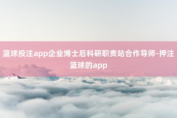 篮球投注app企业博士后科研职责站合作导师-押注篮球的app
