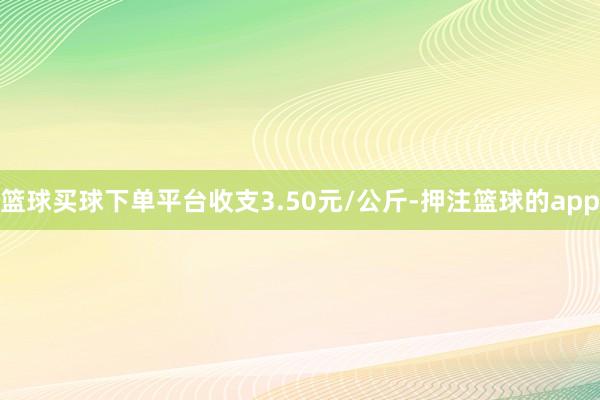 篮球买球下单平台收支3.50元/公斤-押注篮球的app