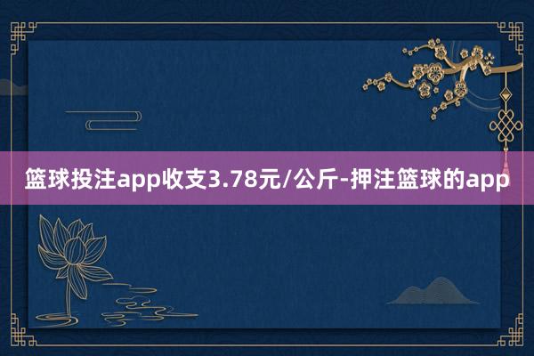 篮球投注app收支3.78元/公斤-押注篮球的app