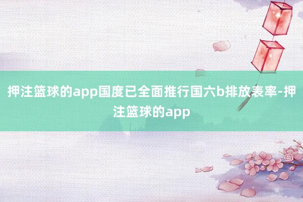 押注篮球的app国度已全面推行国六b排放表率-押注篮球的app