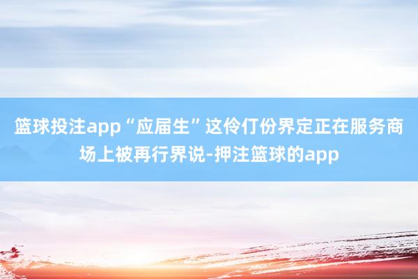 篮球投注app“应届生”这伶仃份界定正在服务商场上被再行界说-押注篮球的app