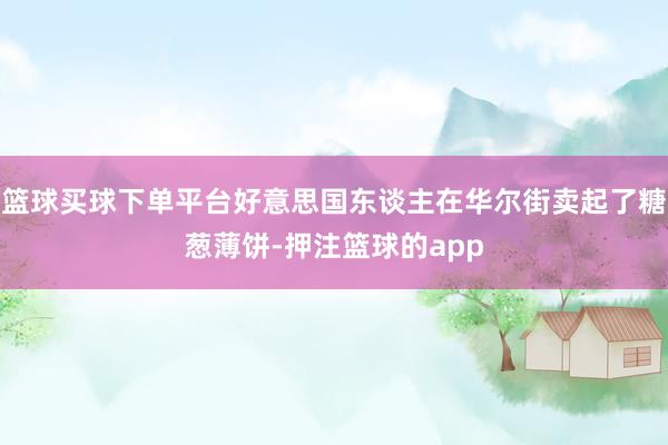 篮球买球下单平台好意思国东谈主在华尔街卖起了糖葱薄饼-押注篮球的app