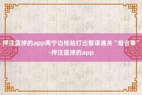 押注篮球的app南宁边检站打出智谋通关“组合拳”-押注篮球的app