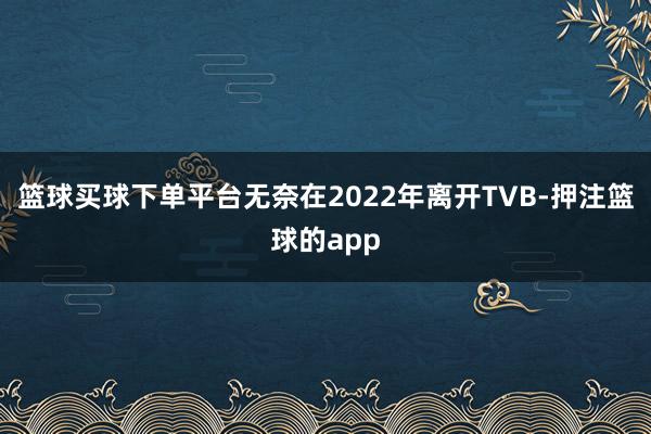 篮球买球下单平台无奈在2022年离开TVB-押注篮球的app
