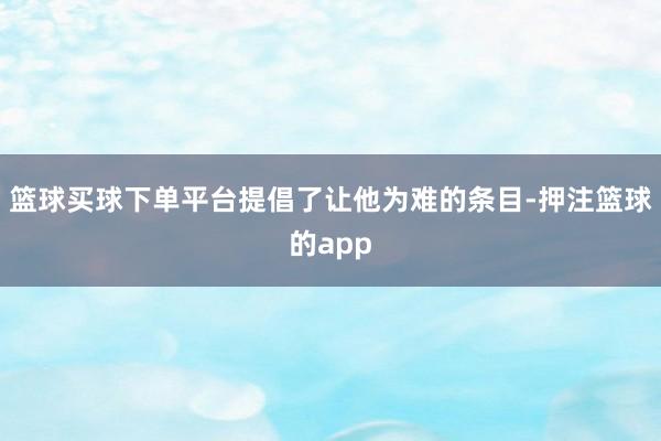 篮球买球下单平台提倡了让他为难的条目-押注篮球的app