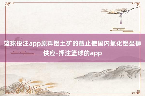 篮球投注app原料铝土矿的截止使国内氧化铝坐褥供应-押注篮球的app