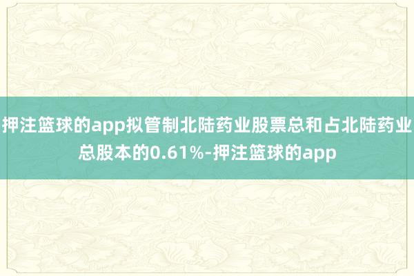 押注篮球的app拟管制北陆药业股票总和占北陆药业总股本的0.61%-押注篮球的app