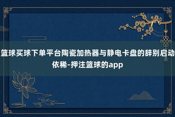 篮球买球下单平台陶瓷加热器与静电卡盘的辞别启动依稀-押注篮球的app