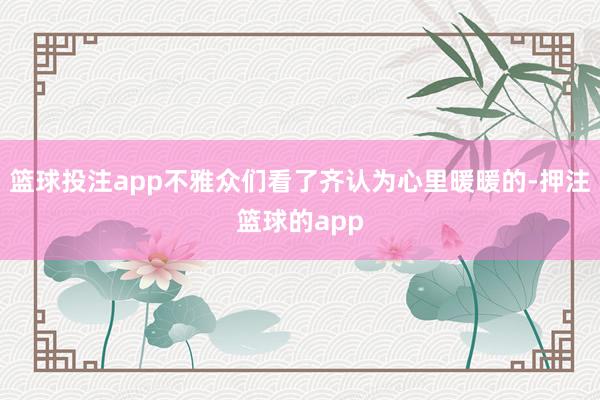 篮球投注app不雅众们看了齐认为心里暖暖的-押注篮球的app
