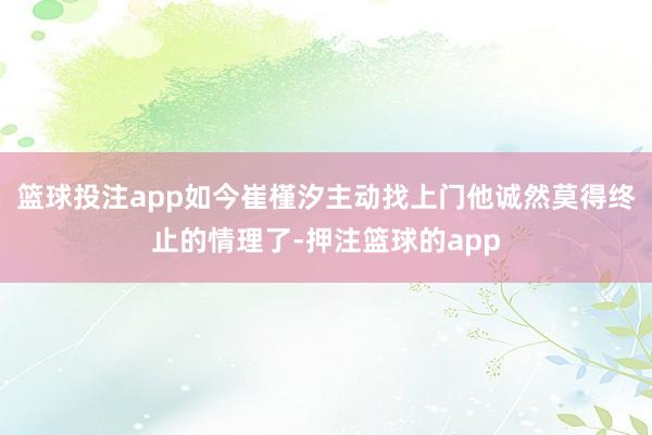 篮球投注app如今崔槿汐主动找上门他诚然莫得终止的情理了-押注篮球的app