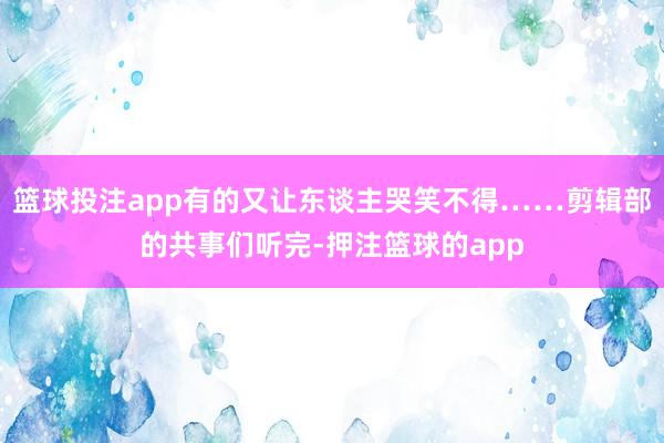 篮球投注app有的又让东谈主哭笑不得……剪辑部的共事们听完-押注篮球的app