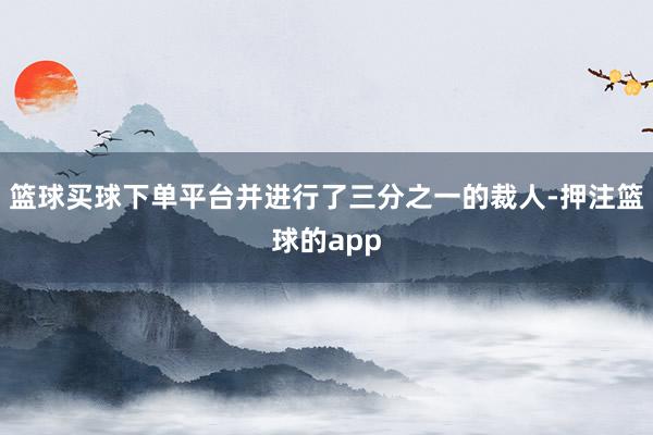 篮球买球下单平台并进行了三分之一的裁人-押注篮球的app
